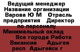 Ведущий менеджер › Название организации ­ Варова Ю.М › Отрасль предприятия ­ Директор по персоналу › Минимальный оклад ­ 39 000 - Все города Работа » Вакансии   . Адыгея респ.,Адыгейск г.